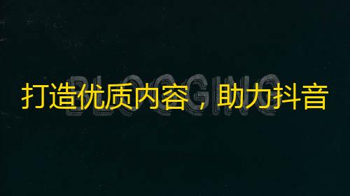 打造优质内容，助力抖音爆红走红！