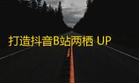 打造抖音B站两栖 UP主，快速增长粉丝的方法！