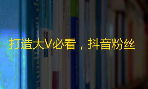 打造大V必看，抖音粉丝增长攻略！