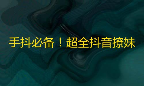 手抖必备！超全抖音撩妹技巧，众多达人教你嗨翻全场！