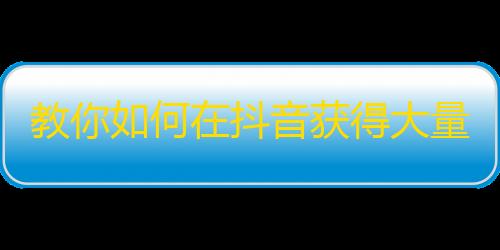 教你如何在抖音获得大量粉丝,五步高效方法！