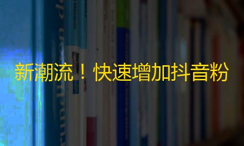 新潮流！快速增加抖音粉丝的方法曝光！