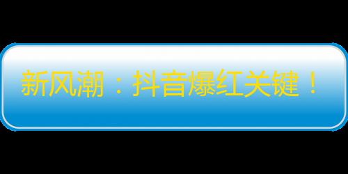 新风潮：抖音爆红关键！焦点在这里！