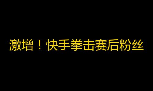 激增！快手拳击赛后粉丝数瞬间升20%！