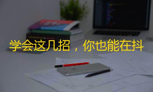 学会这几招，你也能在抖音上拥有大量粉丝！