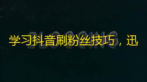 学习抖音刷粉丝技巧，迅速增加粉丝！