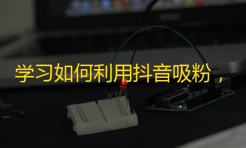 学习如何利用抖音吸粉，实现粉丝增长的技巧共享。