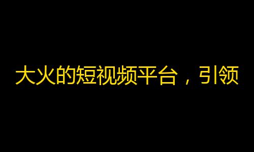 大火的短视频平台，引领潮流的直播平台——抖音受欢迎程度爆棚！