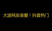 大波网友喜爱！抖音热门大招揭秘，你也能成为网红！