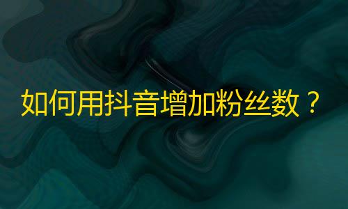 如何用抖音增加粉丝数？快速提升个人账号人气的技巧分享。