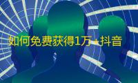 如何免费获得1万+抖音粉丝？全网最全抖音实战技巧，教你轻松快速吸粉！