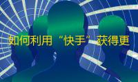 如何利用“快手”获得更多粉丝？达成加友、转发等目标攻略教程分享！