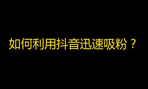 如何利用抖音迅速吸粉？涨粉攻略！