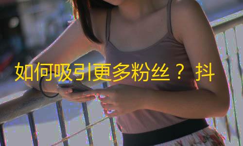 如何吸引更多粉丝？ 抖音达人分享增加关注的小技巧