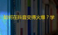 如何在抖音变得火爆？学会这些技巧，让你突破粉丝数！