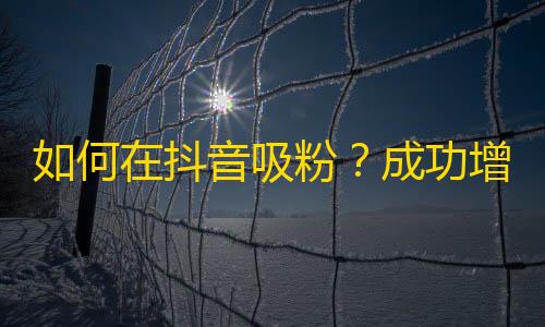 如何在抖音吸粉？成功增加关注的方法！