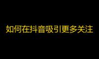 如何在抖音吸引更多关注？达成你的梦想！