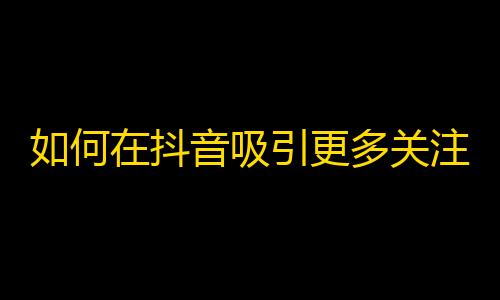 如何在抖音吸引更多关注？从这些技巧中获取灵感！