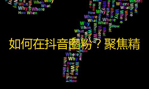 如何在抖音圈粉？聚焦精准目标用户，运用优质内容制作以及交互互动，助你成功刷出粉丝增长！