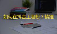 如何在抖音上吸粉？精准定位目标用户，提高内容质量，不断尝试创新，吸引关注度。