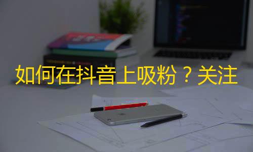 如何在抖音上吸粉？关注增长秘诀分享！