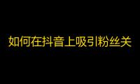 如何在抖音上吸引粉丝关注？快速提高你的曝光率！