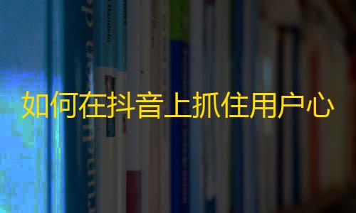 如何在抖音上抓住用户心理？跨越10W+粉丝的增长奥秘揭秘！