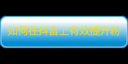 如何在抖音上有效提升粉丝数量？快速增长拍摄技巧与内容策略分享！