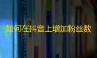 如何在抖音上增加粉丝数？提示及技巧告诉你！