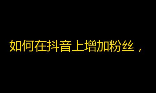 如何在抖音上增加粉丝，获取更多关注？