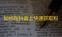 如何在抖音上快速获取粉丝？实现零基础又高质量增长！