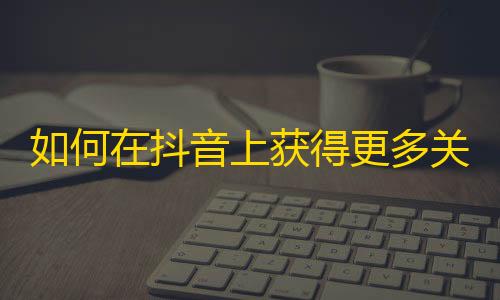 如何在抖音上获得更多关注？一些技巧和建议！