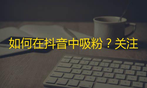 如何在抖音中吸粉？关注刷法大揭秘！