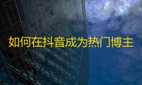 如何在抖音成为热门博主？粉丝增长技巧大揭秘！