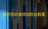 如何在抖音增加粉丝数量？粉丝快速提高的方法分享！