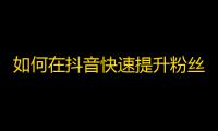 如何在抖音快速提升粉丝？实用技巧分享！