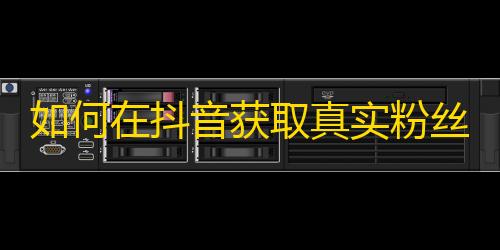 如何在抖音获取真实粉丝，提升你的关注度？