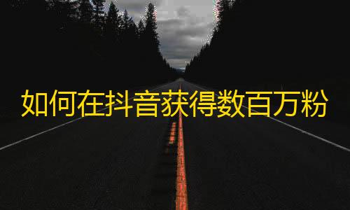 如何在抖音获得数百万粉丝？提高账号曝光率，独特内容创意，与用户互动交流是关键。