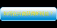 如何在抖音获得新粉丝？抖音用户必知攻略！