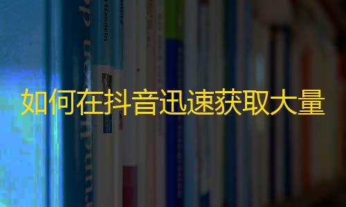 如何在抖音迅速获取大量粉丝？