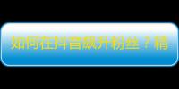 如何在抖音飙升粉丝？精彩内容不可少！