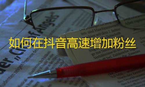 如何在抖音高速增加粉丝？从零基础到抖音达人，实用技巧大揭秘！