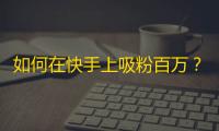 如何在快手上吸粉百万？教你一招搞定！