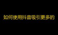 如何使用抖音吸引更多的粉丝？学习这些技巧，让你的账号火起来！