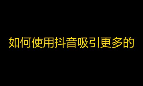 如何使用抖音吸引更多的粉丝关注？