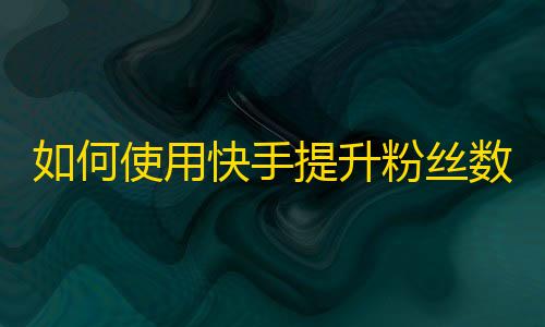 如何使用快手提升粉丝数量？手把手教你刷粉丝！