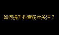 如何提升抖音粉丝关注？快速增加抖音粉丝数的技巧分享！