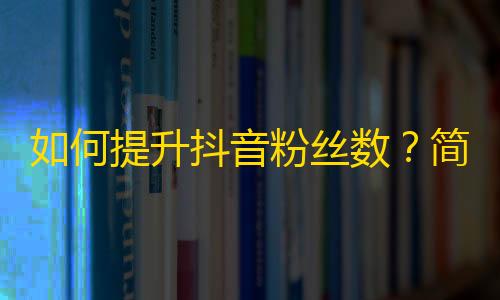 如何提升抖音粉丝数？简单实用的方法大揭秘！