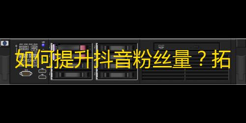 如何提升抖音粉丝量？拓展关注？这些方法一定能帮你！