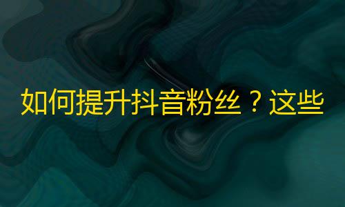 如何提升抖音粉丝？这些方法帮你零成本刷关注！